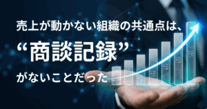 売上が動かない組織の共通点は、”商談記録”がないことだった